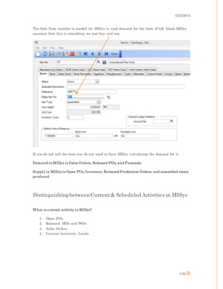 4/25/2014
176
The Sale Item number is needed for MISys to read demand for the item. If left blank MISys
assumes that this is something we just buy and use.
If you do not sell the item you do not need to have MISys calculating the demand for it.
Demand in MISys is Sales Orders, Released POs, and Forecasts
Supply in MISys is Open POs, Inventory, Released Production Orders, and assembled items
produced.
DistinguishingbetweenCurrent& Scheduled Activities in MISys
What is current activity in MISys?
1. Open POs
2. Released MOs and WOs
3. Sales Orders
4. Current Inventory Levels
 