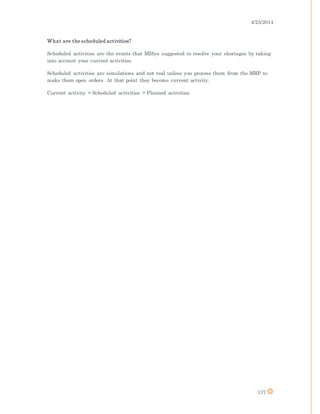 4/25/2014
177
What are the scheduled activities?
Scheduled activities are the events that MISys suggested to resolve your shortages by taking
into account your current activities.
Scheduled activities are simulations and not real unless you process them from the MRP to
make them open orders. At that point they become current activity.
Current activity + Scheduled activities = Planned activities
 