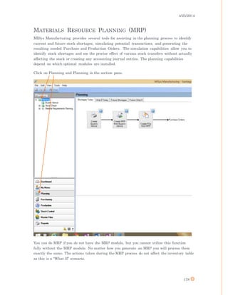 4/25/2014
178
MATERIALS RESOURCE PLANNING (MRP)
MISys Manufacturing provides several tools for assisting in the planning process to identify
current and future stock shortages, simulating potential transactions, and generating the
resulting needed Purchase and Production Orders. The simulation capabilities allow you to
identify stock shortages and see the precise effect of various stock transfers without actually
affecting the stock or creating any accounting journal entries. The planning capabilities
depend on which optional modules are installed.
Click on Planning and Planning in the section pane.
You can do MRP if you do not have the MRP module, but you cannot utilize this function
fully without the MRP module. No matter how you generate an MRP you will process them
exactly the same. The actions taken during the MRP process do not affect the inventory table
as this is a “What If” scenario.
 