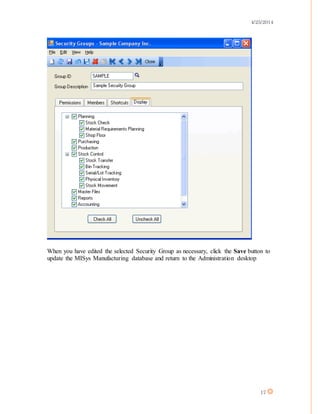 4/25/2014
17
When you have edited the selected Security Group as necessary, click the Save button to
update the MISys Manufacturing database and return to the Administration desktop
 