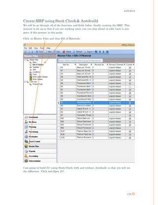 4/25/2014
179
Create MRP using Stock Check& Autobuild
We will be go through all of the functions and fields before finally creating the MRP. This
manual is set up so that if you are working alone you can skip ahead or refer back to any
piece of this process in this guide.
Click on Master Files and then Bill of Materials.
I am going to build I57 using Stock Check with and without Autobuild so that you will see
the difference. Click and Open I57.
 