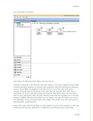 4/25/2014
182
Let’s click back on Planning.
Let’s look at the Planning Action Maps and what they do.
Clicking on Planning in the Planning Panel tree displays a set of four suggested Action Maps
scenarios providing guidance on common tasks associated with the manufacturing planning
process. Action Maps are displayed in the form of a live visual flow chart with arrows
showing the usual steps for the Action in the order they are normally done. Each step is
represented by an icon, and each icon has an associated help button where you can click to
find out more information about the step. Clicking on the step icon navigates you to the user
interface in MISys Manufacturing where you can perform that step. We will go over each of
the steps below. If you are unsure what a does simply click on the ? icon and it will pop up a
help description of that function.
Some of the steps in the Action Maps are only enabled if you have the associated module and
if you have the necessary permissions as defined by your Security group membership.
 