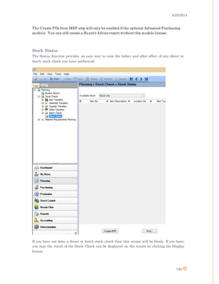 4/25/2014
185
The Create POs from MRP step will only be enabled if the optional Advanced Purchasing
module. You can still create a Buyer's Advice report without this module license.
Stock Status
The Status function provides an easy way to view the before and after effect of any direct or
batch stock check you have performed.
If you have not done a direct or batch stock check then this screen will be blank. If you have
you may the result of the Stock Check can be displayed on the screen by clicking the Display
button.
 