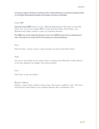 4/25/2014
187
inventory negative. However, functions such as Check Stock give you plenty of opportunities
to anticipate impending shortages and change your plans accordingly.
Create MRP
Click the Create MRP button to create a Material Requirements Plan based on this Stock
Check. You can use the resulting MRP to create Purchase Orders, Work Orders, and
Manufacturing Orders needed to resolve the indicated shortages.
The MRP you create using this function is not a true MRP because it has no dimension of
time. The orders you create will be for material you need immediately.
Print
Click the Print... button to print a report detailing the result of this Stock Check.
Detail
You can see more detail for any selected Item by clicking on the Drill-down button adjacent
to any Item displayed (see Display Stock Status Details).
Close
Click Close to close the window.
Buyer's Advice
Displays a report listing needed inventory items with current insufficient stock. The items
and quantities listed depend on the specified Shortage Basis and Reorder Level.
 