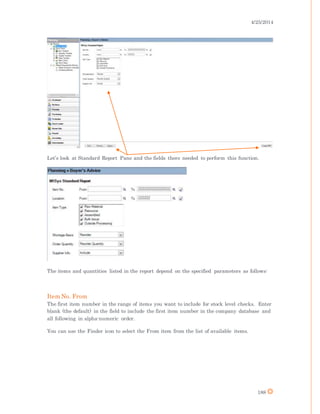 4/25/2014
188
Let’s look at Standard Report Pane and the fields there needed to perform this function.
The items and quantities listed in the report depend on the specified parameters as follows:
Item No. From
The first item number in the range of items you want to include for stock level checks. Enter
blank (the default) in the field to include the first item number in the company database and
all following in alpha-numeric order.
You can use the Finder icon to select the From item from the list of available items.
 