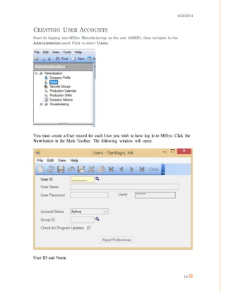 4/25/2014
18
CREATING USER ACCOUNTS
Start by logging into MISys Manufacturing as the user ADMIN, then navigate to the
Administration panel. Click to select Users.
You must create a User record for each User you wish to have log in to MISys. Click the
New button in the Main Toolbar. The following window will open:
User ID and Name
 