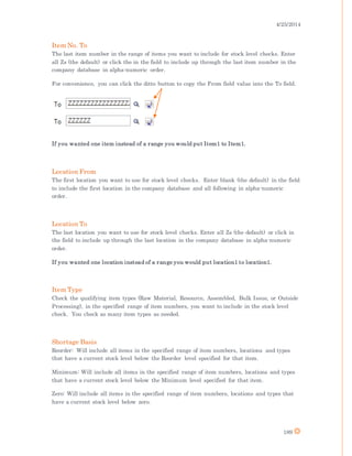 4/25/2014
189
Item No. To
The last item number in the range of items you want to include for stock level checks. Enter
all Zs (the default) or click the in the field to include up through the last item number in the
company database in alpha-numeric order.
For convenience, you can click the ditto button to copy the From field value into the To field.
If you wanted one item instead of a range you would put Item1 to Item1.
Location From
The first location you want to use for stock level checks. Enter blank (the default) in the field
to include the first location in the company database and all following in alpha-numeric
order.
Location To
The last location you want to use for stock level checks. Enter all Zs (the default) or click in
the field to include up through the last location in the company database in alpha-numeric
order.
If you wanted one location instead of a range you would put location1 to location1.
Item Type
Check the qualifying item types (Raw Material, Resource, Assembled, Bulk Issue, or Outside
Processing), in the specified range of item numbers, you want to include in the stock level
check. You check as many item types as needed.
Shortage Basis
Reorder: Will include all items in the specified range of item numbers, locations and types
that have a current stock level below the Reorder level specified for that item.
Minimum: Will include all items in the specified range of item numbers, locations and types
that have a current stock level below the Minimum level specified for that item.
Zero: Will include all items in the specified range of item numbers, locations and types that
have a current stock level below zero.
 