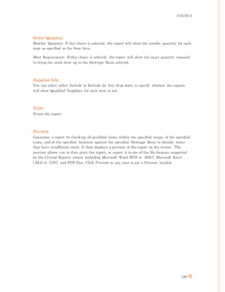 4/25/2014
190
Order Quantity
Reorder Quantity: If this choice is selected, the report will show the reorder quantity for each
item as specified in the Item form.
Meet Requirement: If this choice is selected, the report will show the exact quantity required
to bring the stock level up to the Shortage Basis selected.
Supplier Info
You can select either Include or Exclude for this drop down to specify whether the reports
will show Qualified Suppliers for each item or not.
Print
Prints the report.
Preview
Generates a report by checking all qualified items within the specified range, of the specified
types, and at the specified locations against the specified Shortage Basis to identify items
that have insufficient stock. It then displays a preview of the report on the screen. The
preview allows you to then print the report, or export it to one of the file formats supported
by the Crystal Reports viewer including Microsoft Word (RTF or .DOC), Microsoft Excel
(.XLS or .CSV), and PDF files. Click Preview at any time to get a Preview window.
 