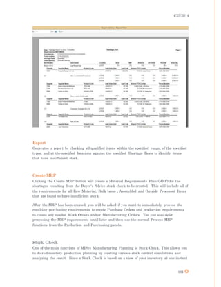 4/25/2014
191
Export
Generates a report by checking all qualified items within the specified range, of the specified
types, and at the specified locations against the specified Shortage Basis to identify items
that have insufficient stock.
Create MRP
Clicking the Create MRP button will create a Material Requirements Plan (MRP) for the
shortages resulting from the Buyer's Advice stock check to be created. This will include all of
the requirements for all Raw Material, Bulk Issue , Assembled and Outside Processed Items
that are found to have insufficient stock.
After the MRP has been created, you will be asked if you want to immediately process the
resulting purchasing requirements to create Purchase Orders and production requirements
to create any needed Work Orders and/or Manufacturing Orders. You can also defer
processing the MRP requirements until later and then use the normal Process MRP
functions from the Production and Purchasing panels.
Stock Check
One of the main functions of MISys Manufacturing Planning is Stock Check. This allows you
to do rudimentary production planning by creating various stock control simulations and
analyzing the result. Since a Stock Check is based on a view of your inventory at one instant
 