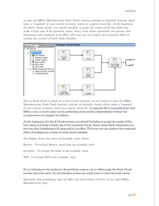 4/25/2014
192
in time, the MISys Manufacturing Stock Check function includes an Initialize function which
takes a "snapshot" of your current inventory status in a special check file. At the beginning
of a Stock Check session, you should Initialize to purge the results of the last check and
make a fresh copy of the inventory status. Every stock check transaction you process after
Initializing will compound in its effect. This way you can analyze the compound effect of
making any number of stock check transfers.
Since a Stock Check is based on a view of your inventory at one instant in time, the MISys
Manufacturing Stock Check function includes an Initialize button which takes a "snapshot"
of your current inventory status in a special check file. A separate file is maintained for each
MISys user, so multi-users can be performing stock checks independently without the
inconvenience (or danger) of conflicts.
At the beginning of a Stock Check session, you should Initialize to purge the results of the
last check and make a fresh copy of the inventory status. Every stock check transaction you
process after Initializing will compound in its effect. This way you can analyze the compound
effect of making any number of stock check transfers.
The display shows the status of Available stock. Check:
Reserve - To exclude Reserve stock from the available stock.
On Order - To include On Order in the available stock.
WIP - To include WIP in the available stock.
If you Initialize in the midst of a Stock Check session, you in effect purge the Stock Check
results and start anew. Do not Initialize unless you really want to reset the stock status.
Remember that Initializing does not affect the Stock Check activities of any other MISys
Manufacturing user.
 