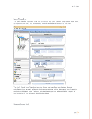 4/25/2014
193
Item Transfers
The Item Transfer functions allow you to simulate any stock transfer for a specific Item (such
as dispensing an Item) and immediately observe the effect on the stock of the Item.
The Stock Check Item Transfers function allows you to perform simulations of stock
transfers without actually affecting the inventory counts. MISys Manufacturing allows you
to enter the following Item Transfers which will show you the before-and-after impact on
your inventory of raw materials and finished goods:
Dispense/Return Stock
 