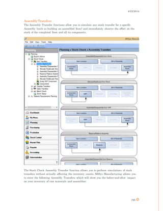 4/25/2014
195
Assembly Transfers
The Assembly Transfer functions allow you to simulate any stock transfer for a specific
Assembly (such as building an assembled Item) and immediately observe the effect on the
stock of the completed Item and all its components.
The Stock Check Assembly Transfer function allows you to perform simulations of stock
transfers without actually affecting the inventory counts. MISys Manufacturing allows you
to enter the following Assembly Transfers which will show you the before-and-after impact
on your inventory of raw materials and assemblies:
 