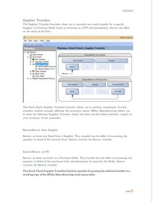 4/25/2014
198
Supplier Transfers
The Supplier Transfer functions allow you to simulate any stock transfer for a specific
Supplier or Purchase Order (such as receiving on a PO) and immediately observe the effect
on the stock of the Item.
The Stock Check Supplier Transfers function allows you to perform simulations of stock
transfers without actually affecting the inventory counts. MISys Manufacturing allows you
to enter the following Supplier Transfers which will show you the before-and-after impact on
your inventory of raw materials:
Receive/Return from Supplier
Receive an Item into Stock from a Supplier. This transfer has the effect of increasing the
quantity in Stock of the received Item. Return reverses the Receive transfer.
Receive/Return on PO
Receive an Item currently on a Purchase Order. This transfer has the effect of increasing the
quantity in Stock of the purchased Item and decreasing it's quantity On Order. Return
reverses the Receive transfer.
The Stock Check Supplier Transfers function operates by posting the selected transfer to a
working copy of the MISys Manufacturing stock status table.
 