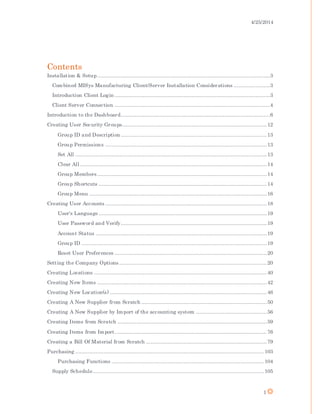 4/25/2014
1
Contents
Installation & Setup..............................................................................................................3
Combined MISys Manufacturing Client/Server Installation Considerations .......................3
Introduction Client Login ...................................................................................................3
Client Server Connection ...................................................................................................4
Introduction to the Dashboard...............................................................................................6
Creating User Security Groups............................................................................................12
Group ID and Description .............................................................................................13
Group Permissions .......................................................................................................13
Set All ..........................................................................................................................13
Clear All .......................................................................................................................14
Group Members ............................................................................................................14
Group Shortcuts ...........................................................................................................14
Group Menu .................................................................................................................16
Creating User Accounts .......................................................................................................18
User's Language ...........................................................................................................19
User Password and Verify.............................................................................................19
Account Status .............................................................................................................19
Group ID ......................................................................................................................19
Reset User Preferences .................................................................................................20
Setting the Company Options ..............................................................................................20
Creating Locations ..............................................................................................................40
Creating New Items ............................................................................................................42
Creating New Location(s) ....................................................................................................46
Creating A New Supplier from Scratch ................................................................................50
Creating A New Supplier by Import of the accounting system .............................................56
Creating Items from Scratch ...............................................................................................59
Creating Items from Import.................................................................................................76
Creating a Bill Of Material from Scratch .............................................................................79
Purchasing ........................................................................................................................ 103
Purchasing Functions ................................................................................................. 104
Supply Schedule............................................................................................................. 105
 
