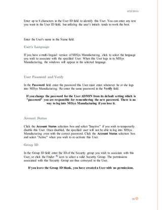 4/25/2014
19
Enter up to 8 characters in the User ID field to identify this User. You can enter any text
you want in the User ID field, but utilizing the user’s initials tends to work the best.
Enter the User's name in the Name field.
User's Language
If you have a multi-lingual version of MISys Manufacturing, click to select the language
you wish to associate with the specified User. When this User logs in to MISys
Manufacturing, the windows will appear in the selected language.
User Password and Verify
In the Password field enter the password this User must enter whenever he or she logs
into MISys Manufacturing. Re-enter the same password in the Verify field.
If you change the password for the User ADMIN from its default setting which is
"password" you are responsible for remembering the new password. There is no
way to log into MISys Manufacturing if you lose it.
Account Status
Click the Account Status selection box and select "Inactive" if you wish to temporarily
disable this User. Once disabled, the specified user will not be able to log into MISys
Manufacturing even with the correct password. Click the Account Status selection box
and select "Active" when you wish to re-activate this User.
Group ID
In the Group ID field enter the ID of the Security group you wish to associate with this
User, or click the Finder icon to select a valid Security Group. The permissions
associated with this Security Group are thus conveyed to the User.
If you leave the Group ID blank, you have created a User with no permissions.
 