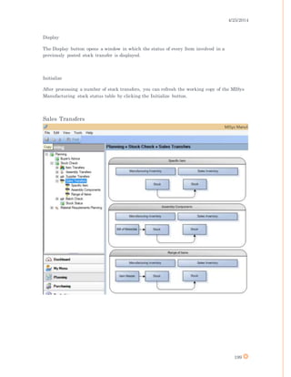 4/25/2014
199
Display
The Display button opens a window in which the status of every Item involved in a
previously posted stock transfer is displayed.
Initialize
After processing a number of stock transfers, you can refresh the working copy of the MISys
Manufacturing stock status table by clicking the Initialize button.
Sales Transfers
 