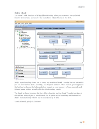 4/25/2014
200
Batch Check
The Batch Check functions of MISys Manufacturing allow you to create a batch of stock
transfer transactions and observe the cumulative effect of them on the stock.
MISys Manufacturing allows you to create any number of Stock Transfer batches into which
you can enter various Item, Assembly, and Supplier transfers. Once created, you can process
the batches to observe the before-and-after impact on your inventory of raw materials and
finished goods without actually affecting the inventory counts.
The Batch is shared between the Stock Check function and the Stock Transfer function, so
that entries made as part of a simulation can be posted to the inventory control tables of
MISys Manufacturing without any manual re-entry of data.
There are three groups of transfers:
 