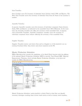 4/25/2014
201
Item Transfers
Item transfers move the inventory of individual Items between Stock, WIP, and Reserve. The
Move Item Transfer moves the inventory of individual Item from the Stock in one Location to
another.
Assembly Transfers
In general, Assembly transfers move the inventory of individual component Items between
Stock, WIP, and Reserve as indicated by the assembled Item's Bill of Material. At the same
time, the Assembly transfers also affect the inventory of the assembled Item. A separate
class of Assembly Transfers, Assembly Component transfers move the inventory of
individual component Items without affecting the inventory of the assembled Item.
Supplier Transfers
Supplier Transfers receive and return from and to a Supplier or, if the material is on an
existing Purchase Order, they receive and return material on the PO.
Master Production Schedules
MISys Manufacturing extends the capabilities of its Stock Check function with the addition
of the optional Master Production Schedules (MPS) to provide Time-Phased MRP. Material
Requirements Planning, which includes Master Production Schedules, is an extra-cost
module for MISys Manufacturing.
Master Production Schedules works similarly to Stock Check in that they can identify
inventory shortages resulting from current stock levels as well as various stock transfers,
 