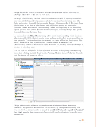 4/25/2014
202
except that Master Production Schedules have the ability to look far into the future for
shortages while there is still time to avert them.
In MISys Manufacturing, a Master Production Schedule is a chart of inventory movements
over time. At the highest level you can see a list of every item whose inventory level falls
below an inventory threshold that you specify (Reorder, Minimum, or Zero). The chart shows
the inventory of any item on a day-by-day basis taking into account any outstanding
Purchase Orders, Work Orders, Manufacturing Orders, and (depending on the accounting
system you use) Sales Orders. You can drill down to inspect inventory changes for a specific
item and the events that cause them.
As a simulation tool, MISys Manufacturing allows you to enter scheduling events (such as a
plan to assemble 1000 widgets 2 months hence) and analyze the effect on sub-assemblies and
raw materials. From this simulation, the program can create a Materials Requirement Plan
(MRP) which can be used to generate real Purchase Orders, Work Orders, and
Manufacturing Orders for future dates needed to resolve the resulting inventory shortages in
advance of when they occur.
You can view and manipulate Master Production Schedules by navigating to the Planning
menu then selecting Material Requirements Planning. Click on Master Production Schedules
and the desktop will appear as follows.
MISys Manufacturing allows an unlimited number of individual Master Production
Schedules. Any particular MPS schedule can be "owned" by a MISys Manufacturing user
who can "own" as many schedules as needed. A specific MPS schedule can, only be "assigned"
to a single user at a time. Assignment of any schedule can be relinquished to another user,
or to no user.
 