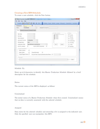 4/25/2014
203
Creating a New MPS Schedule
To create a new schedule, click the New button.
Schedule No.
Enter up to 6 characters to identify this Master Production Schedule followed by a brief
description for the schedule.
Status
The current status of the MPS is displayed as follows:
Uninitialized
The initial status of a Master Production Schedule when first created. Uninitialized means
that no data is currently associated with the selected schedule.
Assigned
Data exists for the selected schedule and ownership of it is assigned to the indicated user.
Only the specified user can manipulate this MPS.
 
