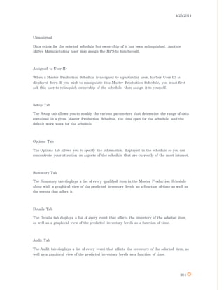 4/25/2014
204
Unassigned
Data exists for the selected schedule but ownership of it has been relinquished. Another
MISys Manufacturing user may assign the MPS to him/herself.
Assigned to User ID
When a Master Production Schedule is assigned to a particular user, his/her User ID is
displayed here. If you wish to manipulate this Master Production Schedule, you must first
ask this user to relinquish ownership of the schedule, then assign it to yourself.
Setup Tab
The Setup tab allows you to modify the various parameters that determine the range of data
contained in a given Master Production Schedule, the time span for the schedule, and the
default work week for the schedule.
Options Tab
The Options tab allows you to specify the information displayed in the schedule so you can
concentrate your attention on aspects of the schedule that are currently of the most interest.
Summary Tab
The Summary tab displays a list of every qualified item in the Master Production Schedule
along with a graphical view of the predicted inventory levels as a function of time as well as
the events that affect it.
Details Tab
The Details tab displays a list of every event that affects the inventory of the selected item,
as well as a graphical view of the predicted inventory levels as a function of time.
Audit Tab
The Audit tab displays a list of every event that affects the inventory of the selected item, as
well as a graphical view of the predicted inventory levels as a function of time.
 