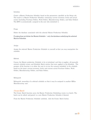 4/25/2014
205
Initialize
Create a Master Production Schedule based on the parameters specified on the Setup tab.
The result is a Master Production Schedule containing current inventory levels and actual
events (including Purchase Orders, Work Orders, Manufacturing Orders, and Sales Orders).
The MPS is automatically assigned to the user who initialized it.
Purge
Delete the database associated with the selected Master Production Schedule.
Purging does not delete the Master Schedule -- only the database underlying the selected
Master Schedule.
Assign
Assign the selected Master Production Schedule to yourself so that you may manipulate the
schedule.
Refresh
Causes the Master production Schedule to be re-initialized and then re-applies all manually
entered schedule events and Schedule Batch entries that were applied to the Schedule. The
purpose of the function is to allow the user to re-run the scenario embodied in the schedule
based on the latest current inventory levels and current actual Purchase Orders, Work
Orders, Manufacturing Orders, and Sales Orders.
Relinquish
Relinquish ownership of a selected schedule so that it may be assigned to another MISys
Manufacturing user.
Create Batch
The Create Batch function saves the Master Production Scheduling events in a batch. The
batch can be edited and posted to a new Master Production Schedule if desired.
From the Master Production Schedule notebook, click the Create Batch button.
 