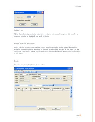 4/25/2014
206
As Batch No.
MISys Manufacturing defaults to the next available batch number. Accept this number or
enter the number of the batch you wish to create.
Include Shortage Resolutions
Check this box if you wish to include events which were added to the Master Production
Schedule using the Resolve Shortage or Resolve All Shortages buttons. If you leave the box
unchecked, only events which are entered using the Schedule Event button will be included
in the batch.
Create
Click the Create button to create the batch.
 