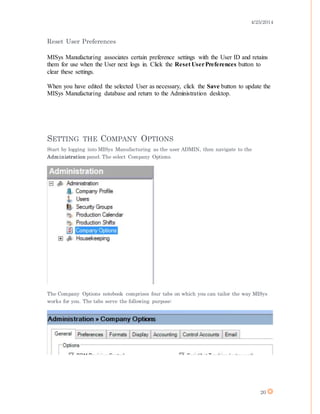 4/25/2014
20
Reset User Preferences
MISys Manufacturing associates certain preference settings with the User ID and retains
them for use when the User next logs in. Click the Reset UserPreferences button to
clear these settings.
When you have edited the selected User as necessary, click the Save button to update the
MISys Manufacturing database and return to the Administration desktop.
SETTING THE COMPANY OPTIONS
Start by logging into MISys Manufacturing as the user ADMIN, then navigate to the
Administration panel. The select Company Options.
The Company Options notebook comprises four tabs on which you can tailor the way MISys
works for you. The tabs serve the following purpose:
 