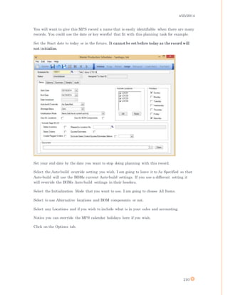 4/25/2014
210
You will want to give this MPS record a name that is easily identifiable when there are many
records. You could use the date or key word(s) that fit with this planning task for example.
Set the Start date to today or in the future. It cannot be set before today as the record will
not initialize.
Set your end date by the date you want to stop doing planning with this record.
Select the Auto-build override setting you wish. I am going to leave it to As Specified so that
Auto-build will use the BOMs current Auto-build settings. If you use a different setting it
will override the BOMs Auto-build settings in their headers.
Select the Initialization Mode that you want to use. I am going to choose All Items.
Select to use Alternative locations and BOM components or not.
Select any Locations and if you wish to include what is in your sales and accounting.
Notice you can override the MPS calendar holidays here if you wish.
Click on the Options tab.
 