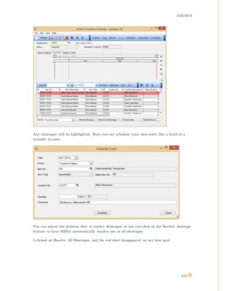 4/25/2014
212
Any shortages will be highlighted. Here you can schedule your own event like a build or a
transfer to sales.
You can adjust the promise date to resolve shortages or you can click on the Resolve shortage
buttons to have MISys automatically resolve one or all shortages.
I clicked on Resolve All Shortages and the red alert disappeared on my item grid.
 