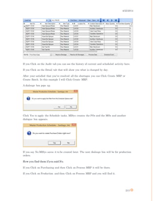 4/25/2014
213
If you Click on the Audit tab you can see the history of current and scheduled activity here.
If you Click on the Detail tab that will show you what is changed by day.
After your satisfied that you’ve resolved all the shortages you can Click Create MRP or
Create Batch. In this example I will Click Create MRP.
A dialouge box pops up.
Click Yes to apply the Schedule tasks. MISys creates the POs and the MOs and another
dialogue box appears.
If you say No MISys saves it to be created later. The next dialouge box will be for production
orders.
How you find them if you said No.
If you Click on Purchasing and then Click on Process MRP it will be there.
If you Click on Production and then Click on Process MRP and you will find it.
 