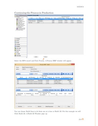 4/25/2014
214
Continuingthe Process in Production
Select the MPS record and Click Process. A Process MRP window will appear.
You can choose Build Item to do them one at a time or Build All. For this example we will
Click Build All. A Build All Window pops up.
 