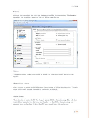4/25/2014
21
General
Controls which standard and extra-cost options are enabled for this company. The General
tab allows you to specify 6 aspects of the way MISys works for you.
Options
The Options group allows you to enable or disable the following standard and extra-cost
options:
BOM Revision Control
Check this box to enable the BOM Revision Control option of MISys Manufacturing. This will
allow you to create multiple revisions for a given bill of material.
PO Tax Support
Check this box to enable the PO Tax Support option of MISys Manufacturing. This will allow
you to define tax authorities for Items and Suppliers so that MISys Manufacturing can
calculate taxes on Purchase Orders. Most US users should leave this unchecked.
 
