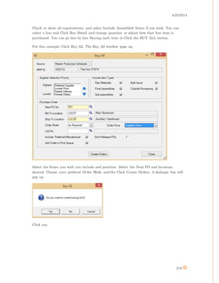4/25/2014
219
Check to show all requirements and select Include Assembled Items if you wish. You can
select a line and Click Buy Detail and change quanties or adjust how that line item is
purchased. You can go line by line Buying each item or Click the BUY ALL button.
For this example Click Buy All. The Buy All window pops up.
Select the Items you with you include and proritize. Select the Next PO and locations
desired. Choose your prefered Order Mode and the Click Create Orders. A dialouge box will
pop up.
Click yes.
 