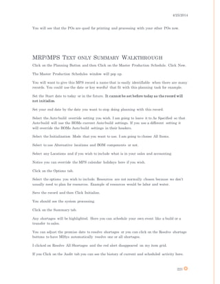 4/25/2014
221
You will see that the POs are qued for printing and processing with your other POs now.
MRP/MPS TEXT ONLY SUMMARY WALKTHROUGH
Click on the Planning Button and then Click on the Master Production Schedule. Click New.
The Master Production Schedules window will pop up.
You will want to give this MPS record a name that is easily identifiable when there are many
records. You could use the date or key word(s) that fit with this planning task for example.
Set the Start date to today or in the future. It cannot be set before today as the record will
not initialize.
Set your end date by the date you want to stop doing planning with this record.
Select the Auto-build override setting you wish. I am going to leave it to As Specified so that
Auto-build will use the BOMs current Auto-build settings. If you use a different setting it
will override the BOMs Auto-build settings in their headers.
Select the Initialization Mode that you want to use. I am going to choose All Items.
Select to use Alternative locations and BOM components or not.
Select any Locations and if you wish to include what is in your sales and accounting.
Notice you can override the MPS calendar holidays here if you wish.
Click on the Options tab.
Select the options you wish to include. Resources are not normally chosen because we don’t
usually need to plan for resources. Example of resources would be labor and water.
Save the record and then Click Initialize.
You should see the system processing.
Click on the Summary tab.
Any shortages will be highlighted. Here you can schedule your own event like a build or a
transfer to sales.
You can adjust the promise date to resolve shortages or you can click on the Resolve shortage
buttons to have MISys automatically resolve one or all shortages.
I clicked on Resolve All Shortages and the red alert disappeared on my item grid.
If you Click on the Audit tab you can see the history of current and scheduled activity here.
 