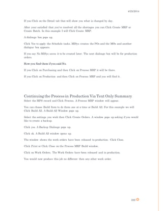 4/25/2014
222
If you Click on the Detail tab that will show you what is changed by day.
After your satisfied that you’ve resolved all the shortages you can Click Create MRP or
Create Batch. In this example I will Click Create MRP.
A dialouge box pops up.
Click Yes to apply the Schedule tasks. MISys creates the POs and the MOs and another
dialogue box appears.
If you say No MISys saves it to be created later. The next dialouge box will be for production
orders.
How you find them if you said No.
If you Click on Purchasing and then Click on Process MRP it will be there.
If you Click on Production and then Click on Process MRP and you will find it.
Continuingthe Process in Production Via Text Only Summary
Select the MPS record and Click Process. A Process MRP window will appear.
You can choose Build Item to do them one at a time or Build All. For this example we will
Click Build All. A Build All Window pops up.
Select the settings you wish then Click Create Orders. A window pops up asking if you would
like to create a backup.
Click yes. A Backup Dialouge pops up.
Click ok. A Build All window opens up.
The window shows the work orders have been released to production. Click Close.
Click Print or Click Close on the Process MRP Build window.
Click on Work Orders. The Work Orders have been released and in production.
You would now produce this job no different then any other work order.
 