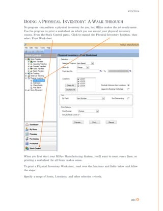 4/25/2014
224
DOING A PHYSICAL INVENTORY: A WALK THROUGH
No program can perform a physical inventory for you, but MISys makes the job much easier.
Use the program to print a worksheet on which you can record your physical inventory
counts. From the Stock Control panel. Click to expand the Physical Inventory function, then
select Print Worksheet.
When you first start your MISys Manufacturing System, you'll want to count every Item, so
printing a worksheet for all Items makes sense.
To print a Physical Inventory Worksheet, read over the functions and fields below and follow
the steps:
Specify a range of Items, Locations, and other selection criteria.
 
