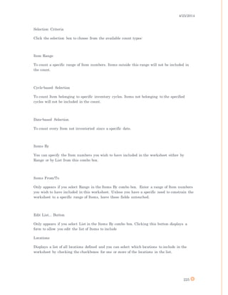 4/25/2014
225
Selection Criteria
Click the selection box to choose from the available count types:
Item Range
To count a specific range of Item numbers. Items outside this range will not be included in
the count.
Cycle-based Selection
To count Item belonging to specific inventory cycles. Items not belonging to the specified
cycles will not be included in the count.
Date-based Selection
To count every Item not inventoried since a specific date.
Items By
You can specify the Item numbers you wish to have included in the worksheet either by
Range or by List from this combo box.
Items From/To
Only appears if you select Range in the Items By combo box. Enter a range of Item numbers
you wish to have included in this worksheet. Unless you have a specific need to constrain the
worksheet to a specific range of Items, leave these fields untouched.
Edit List... Button
Only appears if you select List in the Items By combo box. Clicking this button displays a
form to allow you edit the list of Items to include
Locations
Displays a list of all locations defined and you can select which locations to include in the
worksheet by checking the checkboxes for one or more of the locations in the list.
 