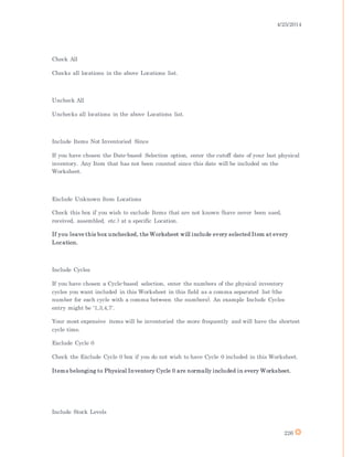 4/25/2014
226
Check All
Checks all locations in the above Locations list.
Uncheck All
Unchecks all locations in the above Locations list.
Include Items Not Inventoried Since
If you have chosen the Date-based Selection option, enter the cutoff date of your last physical
inventory. Any Item that has not been counted since this date will be included on the
Worksheet.
Exclude Unknown Item Locations
Check this box if you wish to exclude Items that are not known (have never been used,
received, assembled, etc.) at a specific Location.
If you leave this box unchecked, the Worksheet will include every selected Item at every
Location.
Include Cycles
If you have chosen a Cycle-based selection, enter the numbers of the physical inventory
cycles you want included in this Worksheet in this field as a comma separated list (the
number for each cycle with a comma between the numbers). An example Include Cycles
entry might be '1,3,4,7'.
Your most expensive items will be inventoried the more frequently and will have the shortest
cycle time.
Exclude Cycle 0
Check the Exclude Cycle 0 box if you do not wish to have Cycle 0 included in this Worksheet.
Items belonging to Physical Inventory Cycle 0 are normally included in every Worksheet.
Include Stock Levels
 