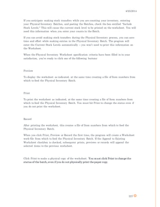 4/25/2014
227
If you anticipate making stock transfers while you are counting your inventory, entering
your Physical Inventory Batches, and posting the Batches, check the box entitled "Include
Stock Levels." This will cause the current stock level to be printed on the worksheet. You will
need this information when you enter your counts in the Batch.
If you can avoid making stock transfers during the Physical Inventory process, you can save
time and effort while making entries in the Physical Inventory Batch. The program will
enter the Current Stock Levels automatically – you won’t need to print this information on
the Worksheet.
When the Physical Inventory Worksheet specification criteria have been filled in to your
satisfaction, you’re ready to click one of the following buttons:
Preview
To display the worksheet as indicated, at the same time creating a file of Item numbers from
which to feed the Physical Inventory Batch.
Print
To print the worksheet as indicated, at the same time creating a file of Item numbers from
which to feed the Physical Inventory Batch. You must hit Print to change the status even if
you do not print the worksheet.
Record
After printing the worksheet, this creates a file of Item numbers from which to feed the
Physical Inventory Batch.
When you click Print, Preview or Record the first time, the program will create a Worksheet
work-file from which to feed the Physical Inventory Batch. If the Append to Existing
Worksheet checkbox is checked, subsequent prints, previews or records will append the
selected items to the previous worksheet.
Click Print to make a physical copy of the worksheet. You must click Print to change the
status of the batch, even if you do not physically print the paper copy.
 