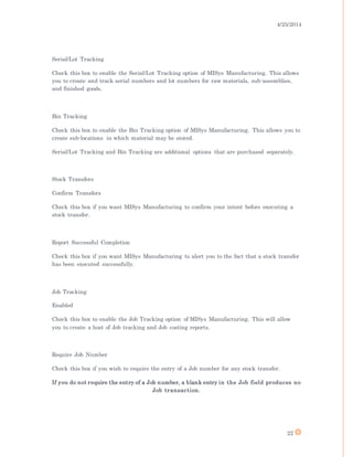 4/25/2014
22
Serial/Lot Tracking
Check this box to enable the Serial/Lot Tracking option of MISys Manufacturing. This allows
you to create and track serial numbers and lot numbers for raw materials, sub-assemblies,
and finished goods.
Bin Tracking
Check this box to enable the Bin Tracking option of MISys Manufacturing. This allows you to
create sub-locations in which material may be stored.
Serial/Lot Tracking and Bin Tracking are additional options that are purchased separately.
Stock Transfers
Confirm Transfers
Check this box if you want MISys Manufacturing to confirm your intent before executing a
stock transfer.
Report Successful Completion
Check this box if you want MISys Manufacturing to alert you to the fact that a stock transfer
has been executed successfully.
Job Tracking
Enabled
Check this box to enable the Job Tracking option of MISys Manufacturing. This will allow
you to create a host of Job tracking and Job costing reports.
Require Job Number
Check this box if you wish to require the entry of a Job number for any stock transfer.
If you do not require the entry of a Job number, a blank entry in the Job field produces no
Job transaction.
 