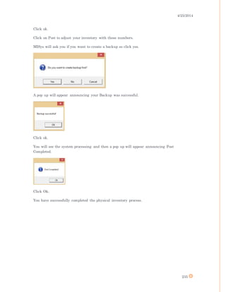 4/25/2014
235
Click ok.
Click on Post to adjust your inventory with these numbers.
MISys will ask you if you want to create a backup so click yes.
A pop up will appear announcing your Backup was successful.
Click ok.
You will see the system processing and then a pop up will appear announcing Post
Completed.
Click Ok.
You have successfully completed the physical inventory process.
 