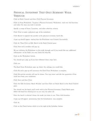 4/25/2014
236
PHYSICAL INVENTORY TEXT ONLY SUMMARY WALK
THROUGH
Click on Stock Control and then Click Physical Inventory.
Click on Print Worksheet. To print a Physical Inventory Worksheet, read over the functions
and select the ones you wish to include.
Specify a range of Items, Locations, and other selection criteria.
Click Print to make a physical copy of the worksheet.
Click Record to append the records to the physical inventory batch file.
A pop up should appear stating that the Worksheet was Created Successfully.
Click ok. Then Click on Edit Batch in the Stock Control pane.
Click New and a window will pop up.
We are utilizing the Worksheet in this walk through and if you would like any additional
information on the fields you may check the help file.
Click on the Worksheet button.
You should get a pop up if you have followed these steps here.
Click yes.
The Feed Form Worksheet pops up. Select the settings you would like.
Click Ok and a pop up will announce the Feed Form Worksheet is complete.
Click Ok and the records will now be shown. You may enter and edit the quantities of the
stock here from your worksheet.
Click Save and then Print.
Close the Edit Inventory Batch Window and then Click on Check Batch in the Stock Control
pane.
You should see the batch you’ll work with in the Physical Inventory Check Batch pane.
Select the batch by clicking on it or you may use select all.
Once the batch is selected choose the mode you want to use. Then click Initialize.
A pop up will appear announcing that the Initialization was complete.
Click ok.
Click on the Check button which is to the right of the Initialize button.
 