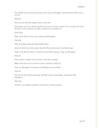 4/25/2014
237
You should see the system processing and a pop up will appear announcing the Check was a
success.
Click ok.
You can now Click the Display button if you like.
This allows you to see all the numbers are correct and any variance. You can print this if you
like but it is not necessary as these numbers are not posted yet.
Click Close.
Click on the Errors button and a pop up should appear.
Click Ok.
Click Post Batch from the Stock Control Pane.
Select the batch you wish to post from the Physical Inventory Post Batch pane.
Click on the Errors button to check for errors before posting. A pop up will appear.
Click ok.
Click on Post to adjust your inventory with these numbers.
MISys will ask you if you want to create a backup so click yes.
A pop up will appear announcing your Backup was successful.
Click ok.
You will see the system processing and then a pop up will appear announcing Post
Completed.
Click Ok.
You have successfully completed the physical inventory process.
 
