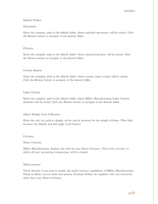4/25/2014
23
Default Folders
Documents
Enter the complete path to the default folder where attached documents will be stored. Click
the Browse button to navigate to the desired folder.
Pictures
Enter the complete path to the default folder where attached pictures will be stored. Click
the Browse button to navigate to the desired folder.
Custom Reports
Enter the complete path to the default folder where custom report scripts will be stored.
Click the Browse button to navigate to the desired folder.
Labor Tracker
Enter the complete path to the default folder where MISys Manufacturing Labor Tracker
database will be stored. Click the Browse button to navigate to the desired folder.
Other/ Weight Unit of Measure
Enter the text you wish to display as the unit of measure for the weight of Items. (This field
becomes the default and will apply to all Items.)
Currency
Home Currency
MISys Manufacturing displays the code for your Home Currency. This is the currency in
which all your accounting transactions will be created.
Multi-currency
Check this box if you wish to enable the multi-currency capabilities of MISys Manufacturing.
Doing so allows you to create and process Purchase Orders for suppliers who use currencies
other than your Home Currency.
 