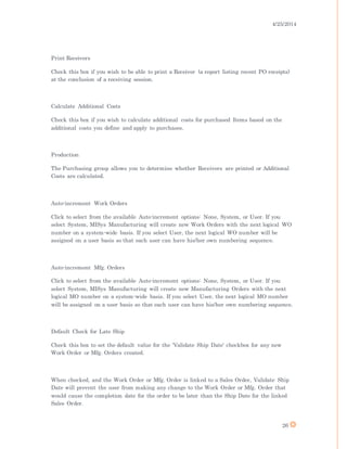 4/25/2014
26
Print Receivers
Check this box if you wish to be able to print a Receiver (a report listing recent PO receipts)
at the conclusion of a receiving session.
Calculate Additional Costs
Check this box if you wish to calculate additional costs for purchased Items based on the
additional costs you define and apply to purchases.
Production
The Purchasing group allows you to determine whether Receivers are printed or Additional
Costs are calculated.
Auto-increment Work Orders
Click to select from the available Auto-increment options: None, System, or User. If you
select System, MISys Manufacturing will create new Work Orders with the next logical WO
number on a system-wide basis. If you select User, the next logical WO number will be
assigned on a user basis so that each user can have his/her own numbering sequence.
Auto-increment Mfg. Orders
Click to select from the available Auto-increment options: None, System, or User. If you
select System, MISys Manufacturing will create new Manufacturing Orders with the next
logical MO number on a system-wide basis. If you select User, the next logical MO number
will be assigned on a user basis so that each user can have his/her own numbering sequence.
Default Check for Late Ship
Check this box to set the default value for the 'Validate Ship Date' checkbox for any new
Work Order or Mfg. Orders created.
When checked, and the Work Order or Mfg. Order is linked to a Sales Order, Validate Ship
Date will prevent the user from making any change to the Work Order or Mfg. Order that
would cause the completion date for the order to be later than the Ship Date for the linked
Sales Order.
 