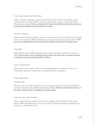 4/25/2014
27
Create Sales Orders from Mfg. Orders
If the accounting integration supports the creation of Sales Orders, this checkbox will be
visible and allows setting whether you want to allow users to create a sales order from a
Manufacturing Order. If this is unchecked, the Create Sales Order toolbar button will never
be enabled on the Manufacturing Order form toolbar.
Serial/Lot Tracking
If the Serial/Lot Tracking option is enabled on the General tab, the Serial/Lot Tracking group
allows you to tailor how MISys Manufacturing tracks serial numbers and lot numbers. This
group box is disabled if you have not licensed or disable the Serial/Lot Tracking option.
Track WIP
Check this box to have MISys Manufacturing track the serial/lot numbers for material in
WIP. This provides a level of tracking which is often more than what is required and adds
complexity to the processing of serial/lot numbers.
Assign Authentication
Check this box if you want to have the user making Serial/Lot Assignments have to re-
authenticate themselves before they can actually make the assignment.
Update Sales Order
Serial/Lot Info
Check this box if you wish to update your accounting system's sales orders with Serial/Lot
pertinent information from MISys Manufacturing. This checkbox is disabled if you have not
elected to integrate with a compatible accounting system.
Auto-increment Serial Numbers
Click to select from the available Auto-increment options: None or System. If you select
System, MISys Manufacturing will create new Serial Numbers with the next logical serial
number on a system-wide basis.
 