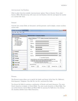4/25/2014
28
Auto-increment Lot Numbers
Click to select from the available Auto-increment options: None or System. If you select
System, MISys Manufacturing will create new Lot Numbers with the next logical lot number
on a system-wide basis.
Formats
Controls how certain fields are formatted, and the precision used to display certain numbers
system-wide.
Formats
The Formats group allows you to specify the length and format of the Item No., Reference,
Pick Sequence, Telephone, Fax, Bin No., Lot No., and Serial No. fields.
You format the fields by entering a combination of literals and mask characters. You enter
literal characters to display in Literal Mode. You enter mask characters in Mask Mode. You
can switch between Literal Mode and Mask Mode by pressing the PgDn key or by clicking
the checkbox labelled Insert Mask Characters.
 