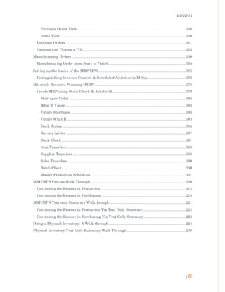 4/25/2014
2
Purchase Order View .................................................................................................. 108
Items View ................................................................................................................. 109
Purchase Orders ............................................................................................................ 111
Opening and Closing a PO.............................................................................................. 123
Manufacturing Orders ....................................................................................................... 130
Manufacturing Order from Start to Finish. .................................................................... 155
Setting up the basics of the MRP/MPS............................................................................... 173
Distinguishing between Current & Scheduled Activities in MISys.................................. 176
Materials Resource Planning (MRP) .................................................................................. 178
Create MRP using Stock Check & Autobuild .................................................................. 179
Shortages Today ......................................................................................................... 183
What If Today............................................................................................................. 183
Future Shortages ........................................................................................................ 183
Future What If ........................................................................................................... 184
Stock Status ............................................................................................................... 185
Buyer's Advice ............................................................................................................ 187
Stock Check ................................................................................................................ 191
Item Transfers............................................................................................................ 193
Supplier Transfers ...................................................................................................... 198
Sales Transfers ........................................................................................................... 199
Batch Check ............................................................................................................... 200
Master Production Schedules...................................................................................... 201
MRP/MPS Process Walk Through...................................................................................... 209
Continuing the Process in Production............................................................................. 214
Continuing the Process in Purchasing ............................................................................ 218
MRP/MPS Text only Summary Walkthrough..................................................................... 221
Continuing the Process in Production Via Text Only Summary ...................................... 222
Continuing the Process in Purchasing Via Text Only Summary ..................................... 223
Doing a Physical Inventory: A Walk through ..................................................................... 224
Physical Inventory Text Only Summary Walk Through ..................................................... 236
 