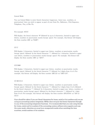 4/25/2014
29
Literal Mode
You use Literal Mode to enter literal characters (uppercase, lower-case, numbers, or
punctuation) that you wish to appear as part of your Item No., Reference, Pick Sequence,
Telephone, Fax, or Bin No.
For example: #CCC
Will display the literal character "#" followed by up to 3 characters, limited to upper-case
letters, numbers or punctuation marks (except space). For example, this format will display
the Item number ABC as "#ABC".
CC-C
Will display 2 characters, limited to upper-case letters, numbers or punctuation marks
(except space), followed by the literal character "-", followed by 1 character, limited to upper-
case letters, numbers or punctuation marks (except space). For example, this format will
display the Item number ABC as "AB-C".
CCC/###
Will display 3 characters, limited to upper-case letters, numbers or punctuation marks
(except space), followed by the literal character "/", followed by 3 digits from 0 to 9. For
example, this format will display the Item number ABC123 as "ABC/123".
CC-##-CC.#
Will display 2 characters, limited to upper-case letters, numbers or punctuation marks
(except space), followed by the literal character "-", followed by 2 digits from 0 to 9, followed
by the literal character "-", followed by 2 characters, limited to upper-case letters, numbers or
punctuation marks (except space), followed by the literal character ".", followed by 1 digit
from 0 to 9. For example, this format will display the Item number AB12CD34 as "AB-12-
CD.3".
Care should be taken if you use literal characters for items, serial or lot numbers and you are
using an accounting system integration. MISys does not pass the literal characters through
in any of the accounting integration functions. It’s recommended that you only using literals
for items, serial and lot numbers if the accounting system software also supports and uses
the same mask, otherwise you may have unexpected results when matching the item
numbers, serial numbers or lot numbers.
 